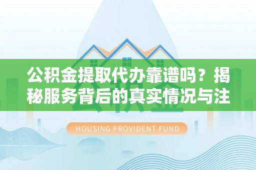 福安公积金提取代办靠谱吗？揭秘服务背后的真实情况与注意事项