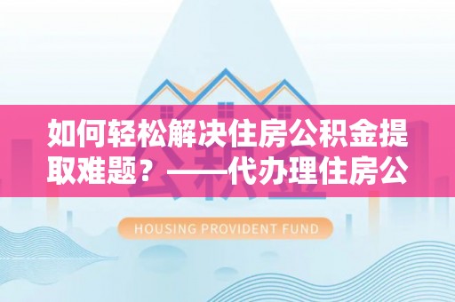 福安如何轻松解决住房公积金提取难题？——代办理住房公积金提取服务解析