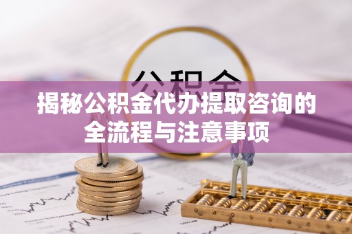 福安揭秘公积金代办提取咨询的全流程与注意事项
