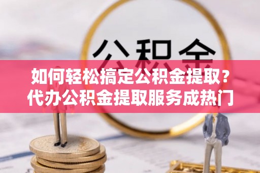福安如何轻松搞定公积金提取？代办公积金提取服务成热门选择