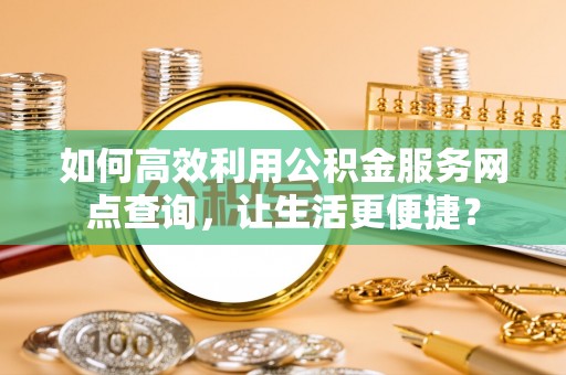 福安如何高效利用公积金服务网点查询，让生活更便捷？