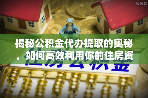 福安揭秘公积金代办提取的奥秘，如何高效利用你的住房资金