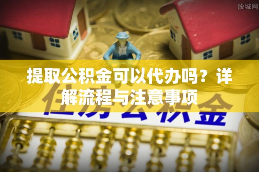 福安提取公积金可以代办吗？详解流程与注意事项