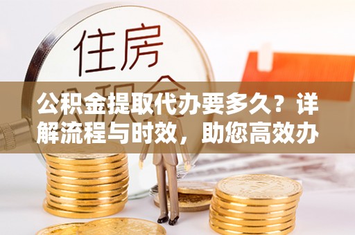 福安公积金提取代办要多久？详解流程与时效，助您高效办理