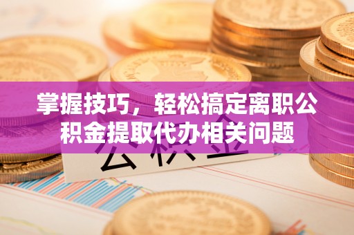 福安掌握技巧，轻松搞定离职公积金提取代办相关问题