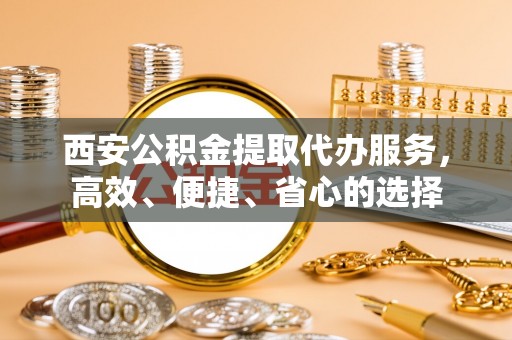 福安西安公积金提取代办服务，高效、便捷、省心的选择