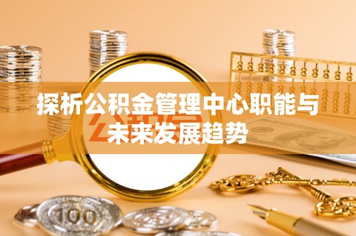 福安探析公积金管理中心职能与未来发展趋势
