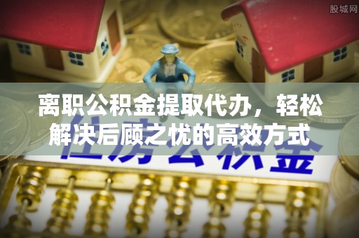 福安离职公积金提取代办，轻松解决后顾之忧的高效方式