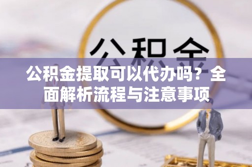 福安公积金提取可以代办吗？全面解析流程与注意事项