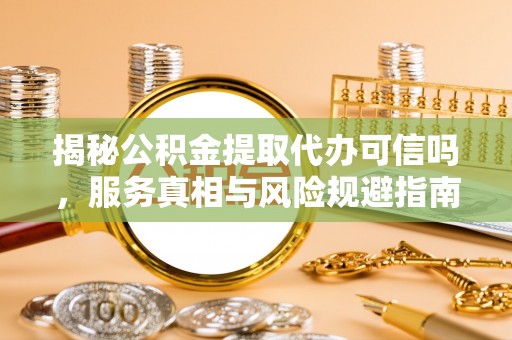 福安揭秘公积金提取代办可信吗，服务真相与风险规避指南