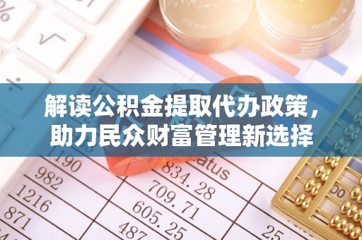 福安解读公积金提取代办政策，助力民众财富管理新选择
