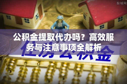 福安公积金提取代办吗？高效服务与注意事项全解析