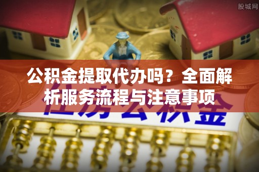 福安公积金提取代办吗？全面解析服务流程与注意事项