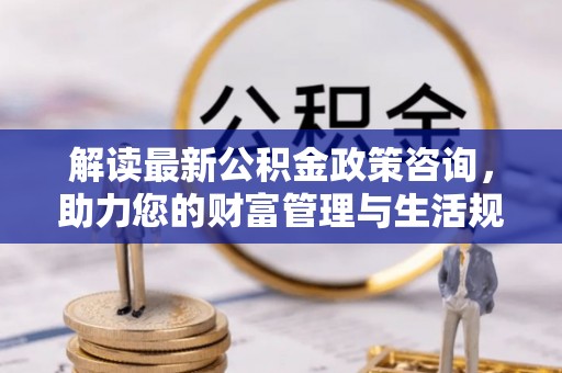 福安解读最新公积金政策咨询，助力您的财富管理与生活规划