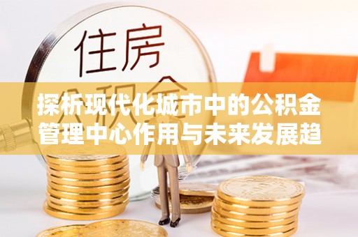 福安探析现代化城市中的公积金管理中心作用与未来发展趋势