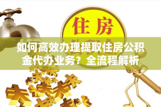 福安如何高效办理提取住房公积金代办业务？全流程解析