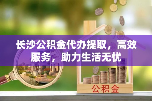 福安长沙公积金代办提取，高效服务，助力生活无忧