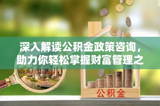 福安深入解读公积金政策咨询，助力你轻松掌握财富管理之道