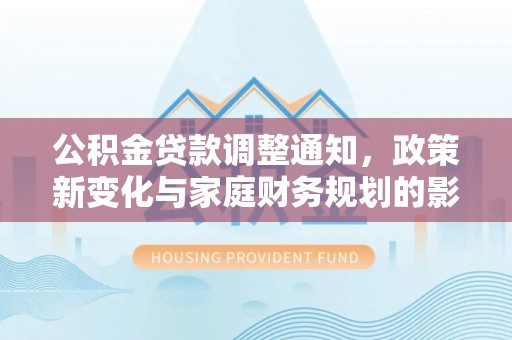 福安公积金贷款调整通知，政策新变化与家庭财务规划的影响