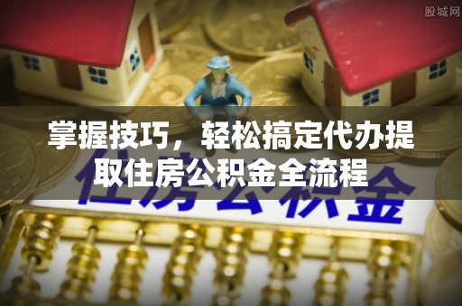 福安掌握技巧，轻松搞定代办提取住房公积金全流程