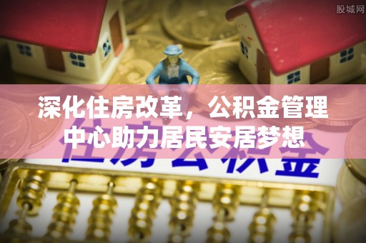 福安深化住房改革，公积金管理中心助力居民安居梦想