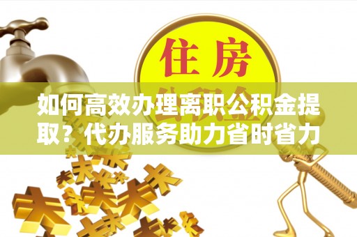 福安如何高效办理离职公积金提取？代办服务助力省时省力