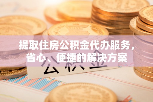 福安提取住房公积金代办服务，省心、便捷的解决方案