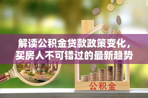 福安解读公积金贷款政策变化，买房人不可错过的最新趋势