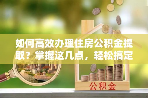 福安如何高效办理住房公积金提取？掌握这几点，轻松搞定！