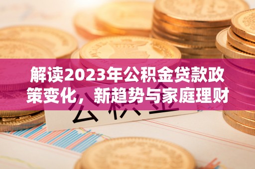 福安解读2023年公积金贷款政策变化，新趋势与家庭理财规划