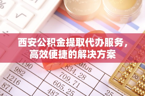 福安西安公积金提取代办服务，高效便捷的解决方案