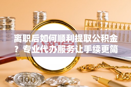 福安离职后如何顺利提取公积金？专业代办服务让手续更简单