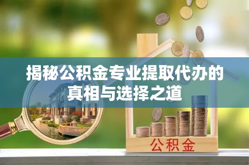 福安揭秘公积金专业提取代办的真相与选择之道