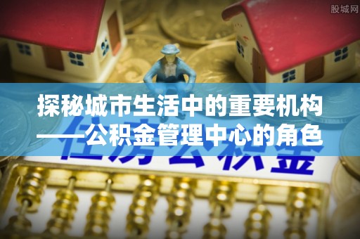 福安探秘城市生活中的重要机构——公积金管理中心的角色与意义