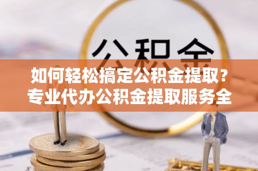 福安如何轻松搞定公积金提取？专业代办公积金提取服务全解析