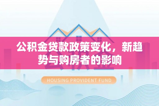 福安公积金贷款政策变化，新趋势与购房者的影响