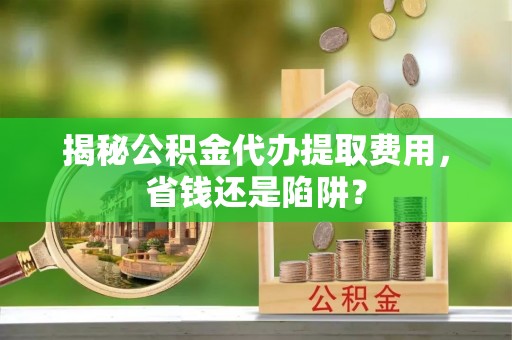 福安揭秘公积金代办提取费用，省钱还是陷阱？