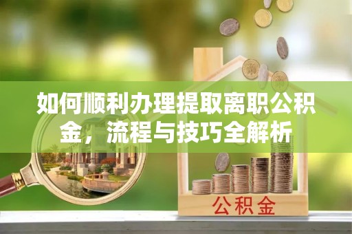 福安如何顺利办理提取离职公积金，流程与技巧全解析