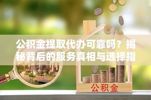 福安公积金提取代办可靠吗？揭秘背后的服务真相与选择指南