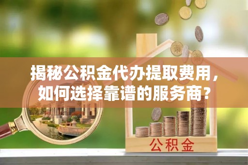 福安揭秘公积金代办提取费用，如何选择靠谱的服务商？