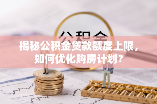 福安揭秘公积金贷款额度上限，如何优化购房计划？