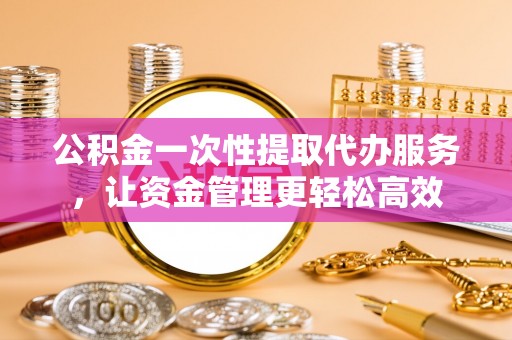 福安公积金一次性提取代办服务，让资金管理更轻松高效