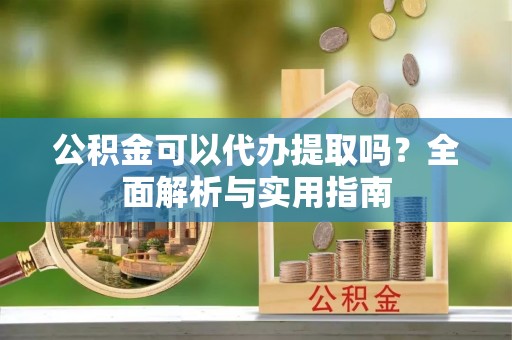 福安公积金可以代办提取吗？全面解析与实用指南
