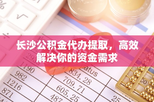 福安长沙公积金代办提取，高效解决你的资金需求