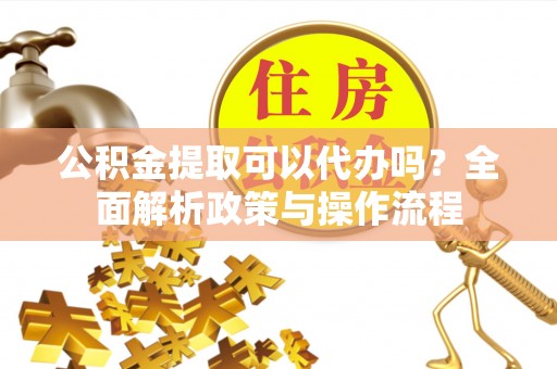 福安公积金提取可以代办吗？全面解析政策与操作流程
