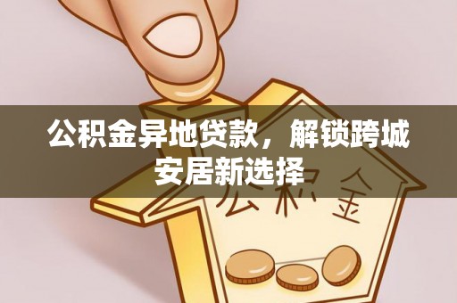 福安公积金异地贷款，解锁跨城安居新选择