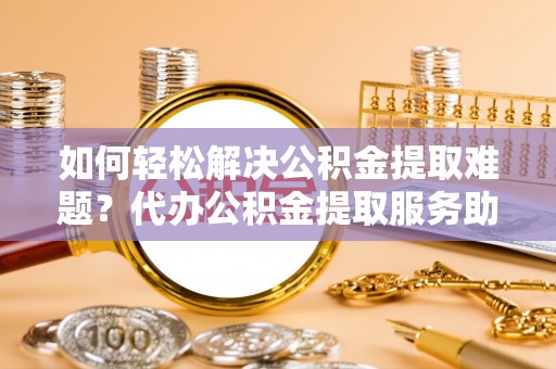 福安如何轻松解决公积金提取难题？代办公积金提取服务助您一臂之力