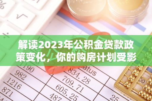 福安解读2023年公积金贷款政策变化，你的购房计划受影响了吗？