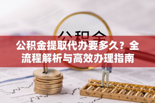 福安公积金提取代办要多久？全流程解析与高效办理指南