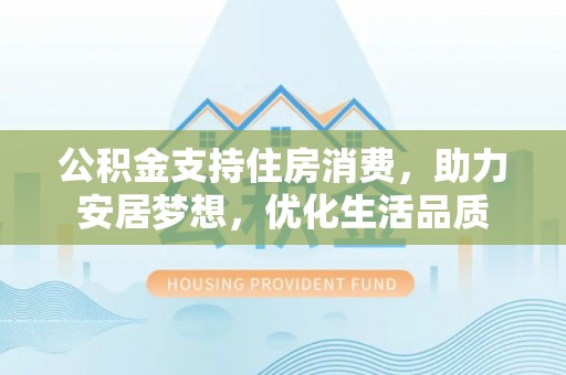 福安公积金支持住房消费，助力安居梦想，优化生活品质